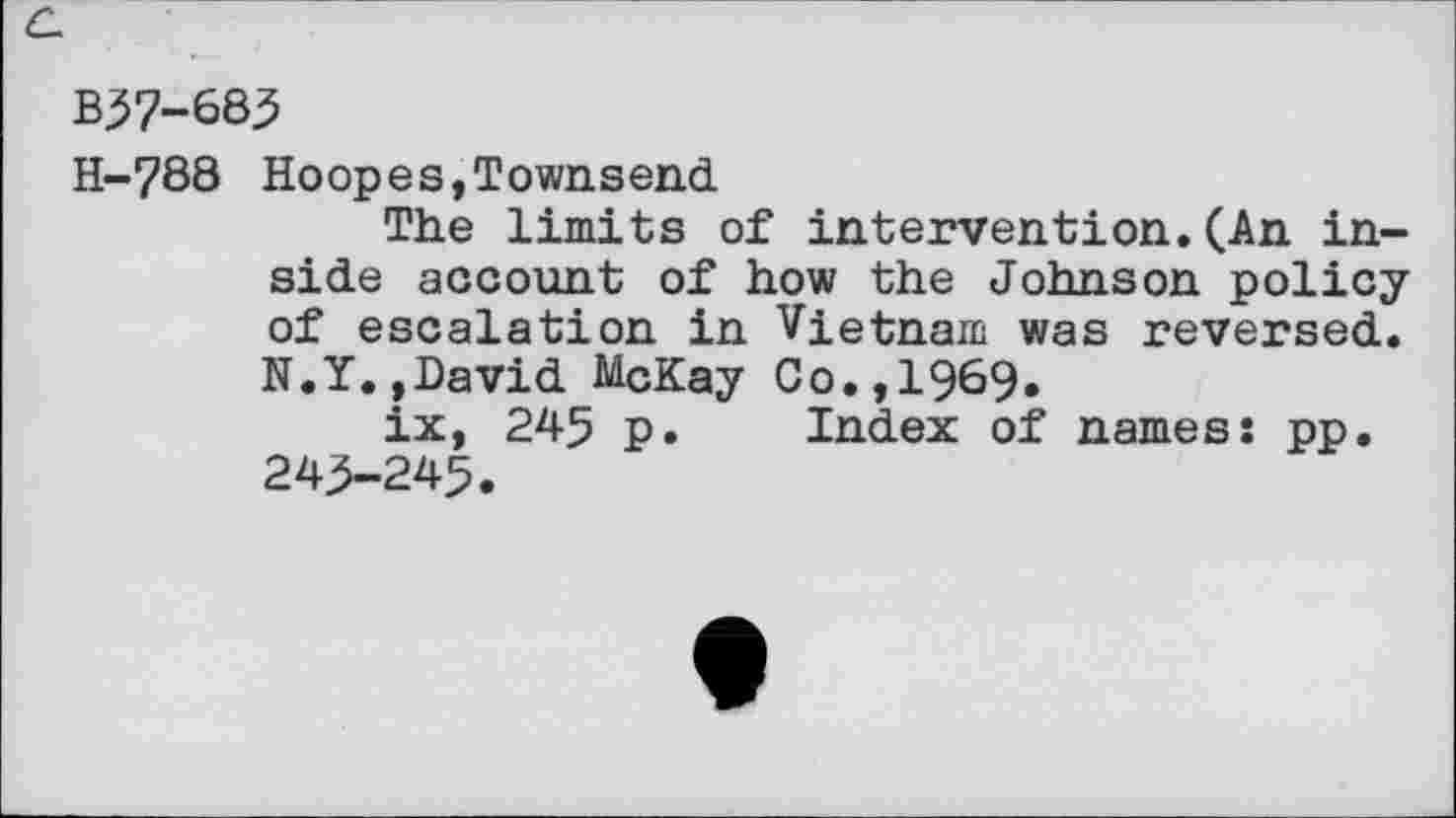 ﻿B57-683
H-788 Hoopes,Townsend
The limits of intervention.(An inside account of how the Johnson policy of escalation in Vietnam was reversed. N.Y.»David McKay Co.,1969.
ix, 245 p. Index of names: pp. 243-245.